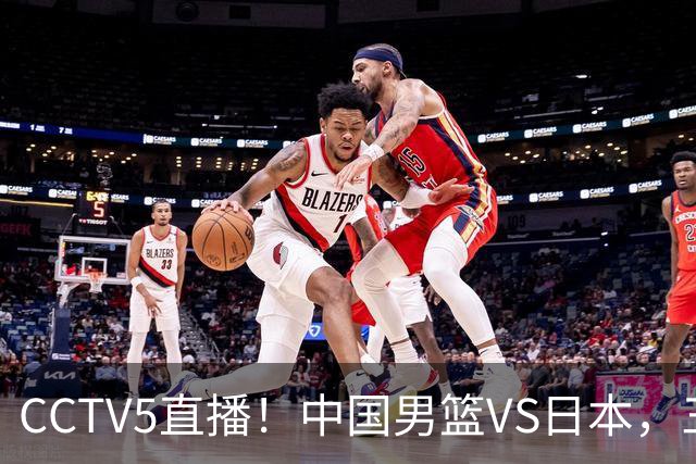 CCTV5直播！中国男篮VS日本，三将确定不打，胡明轩担大梁，郭士强下军令状
